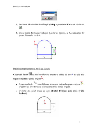 Introdução ao SolidWorks

4. Inscrever 38 na caixa de diálogo Modify e pressionar Enter ou clicar em
.
5. Clicar numa das linhas verticais. Repetir os passos 3 e 4, escrevendo 19
para a dimensão vertical.

Definir completamente o perfil de Sketch:
Clicar em Select

na toolbar sketch e arrastar o centro do arco

fique coincidente com a origem

até que este

.

•

O rato muda de
à medida que se arrasta o desenho para a origem
O centro do arco torna-se assim coincidente com a origem.

•

O perfil do sketch muda de azul (Under Defined) para preto (Fully
Defined).

9

.

 