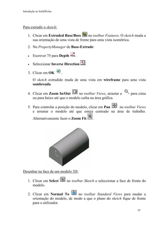 Introdução ao SolidWorks

Para extrudir o sketch:
no toolbar Features. O sketch muda a
1. Clicar em Extruded Base/Boss
sua orientação de uma vista de frente para uma vista isométrica.
2. No PropertyManager de Base-Extrude:
•

Escrever 75 para Depth

•

Seleccionar Inverse Direction

3. Clicar em OK

.
.

.

O sketch extrudido muda de uma vista em wireframe para uma vista
sombreada.
no toolbar Views, arrastar a
4. Clicar em Zoom In/Out
ou para baixo até que o modelo caiba na área gráfica.

para cima

5. Para controlar a posição do modelo, clicar em Pan
no toolbar Views
e arrastar o modelo até que esteja centrado na área de trabalho.
Alternativamente fazer o Zoom Fit

.

Desenhar na face de um modelo 3D:
1. Clicar em Select
modelo.

no toolbar Sketch e seleccionar a face de frente do

no toolbar Standard Views para mudar a
2. Clicar em Normal To
orientação do modelo, de modo a que o plano do sketch fique de frente
para o utilizador.
10

 