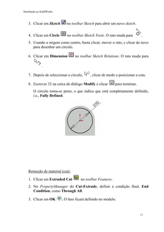 Introdução ao SolidWorks

3. Clicar em Sketch

no toolbar Sketch para abrir um novo sketch.

4. Clicar em Circle

no toolbar Sketch Tools. O rato muda para

.

5. Usando a origem como centro, basta clicar, mover o rato, e clicar de novo
para desenhar um círculo.
6. Clicar em Dimension

no toolbar Sketch Relations. O rato muda para

.
7. Depois de seleccionar o círculo,

, clicar de modo a posicionar a cota.

8. Escrever 32 na caixa de diálogo Modify e clicar

para terminar.

O círculo torna-se preto, o que indica que está completamente definido,
i.e., Fully Defined.

Remoção de material (cut):
1. Clicar em Extruded Cut

no toolbar Features.

2. No PropertyManager do Cut-Extrude, definir a condição final, End
Condition, como Through All.
3. Clicar em OK

. O furo ficará definido no modelo.

11

 