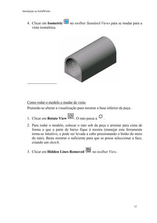 Introdução ao SolidWorks

4. Clicar em Isometric
vista isométrica.

no toolbar Standard Views para se mudar para a

Como rodar o modelo e mudar de vista:
Pretende-se alterar a visualização para mostrar a base inferior da peça.
1. Clicar em Rotate View

. O rato passa a

.

2. Para rodar o modelo, colocar o rato sob da peça e arrastar para cima de
forma a que a parte de baixo fique à mostra (manejar esta ferramenta
torna-se intuitivo, e pode ser levada a cabo pressionando o botão do meio
do rato). Basta mostrar o suficiente para que se possa seleccionar a face,
criando um sketch.
3. Clicar em Hidden Lines Removed

no toolbar View.

12

 