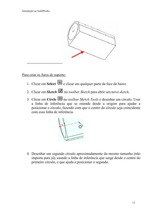 Introdução ao SolidWorks

Para criar os furos de suporte:
1. Clicar em Select

e clicar em qualquer parte da face de baixo.

2. Clicar em Sketch

no toolbar Sketch para abrir um novo sketch.

no toolbar Sketch Tools e desenhar um círculo. Usar
3. Clicar em Circle
a linha de inferência que se estende desde a origem para ajudar a
posicionar o círculo, fazendo com que o centro do círculo seja coincidente
com essa linha de inferência.

4. Desenhar um segundo círculo aproximadamente do mesmo tamanho (não
importa para já), usando a linha de inferência que surge desde o centro do
primeiro círculo, e que ajuda a posicionar o segundo.

13

 