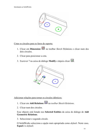 Introdução ao SolidWorks

Cotar os círculos para os furos de suporte:
1. Clicar em Dimension
dois círculos.

no toolbar Sketch Relations e clicar num dos

2. Clicar para posicionar a cota.
3. Escrever 7 na caixa de diálogo Modify e depois clicar

.

Adicionar relações para tornar os círculos idênticos:
1. Clicar em Add Relations

no toolbar Sketch Relations.

2. Clicar num dos círculos.
Esse objecto está listado nos Selected Entities da caixa de diálogo de Add
Geometric Relations.
3. Seleccionar o segundo círculo.
O SolidWorks selecciona a opção mais apropriada como default. Neste caso,
Equal é o default.
14

 