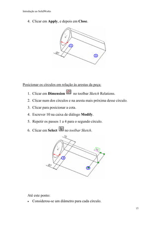 Introdução ao SolidWorks

4. Clicar em Apply, e depois em Close.

Posicionar os círculos em relação às arestas da peça:
1. Clicar em Dimension

no toolbar Sketch Relations.

2. Clicar num dos círculos e na aresta mais próxima desse círculo.
3. Clicar para posicionar a cota.
4. Escrever 10 na caixa de diálogo Modify.
5. Repetir os passos 1 a 4 para o segundo círculo.
6. Clicar em Select

no toolbar Sketch.

Até este ponto:
•

Considerou-se um diâmetro para cada círculo.
15

 