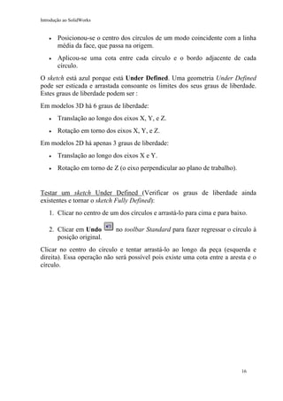 Introdução ao SolidWorks

•

Posicionou-se o centro dos círculos de um modo coincidente com a linha
média da face, que passa na origem.

•

Aplicou-se uma cota entre cada círculo e o bordo adjacente de cada
círculo.

O sketch está azul porque está Under Defined. Uma geometria Under Defined
pode ser esticada e arrastada consoante os limites dos seus graus de liberdade.
Estes graus de liberdade podem ser :
Em modelos 3D há 6 graus de liberdade:
•

Translação ao longo dos eixos X, Y, e Z.

•

Rotação em torno dos eixos X, Y, e Z.

Em modelos 2D há apenas 3 graus de liberdade:
•

Translação ao longo dos eixos X e Y.

•

Rotação em torno de Z (o eixo perpendicular ao plano de trabalho).

Testar um sketch Under Defined (Verificar os graus de liberdade ainda
existentes e tornar o sketch Fully Defined):
1. Clicar no centro de um dos círculos e arrastá-lo para cima e para baixo.
2. Clicar em Undo
posição original.

no toolbar Standard para fazer regressar o círculo à

Clicar no centro do círculo e tentar arrastá-lo ao longo da peça (esquerda e
direita). Essa operação não será possível pois existe uma cota entre a aresta e o
círculo.

16

 