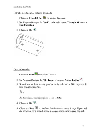 Introdução ao SolidWorks

Extrudir o corte e criar os furos de suporte:
1. Clicar em Extruded Cut

no toolbar Features.

2. No PropertyManager de Cut-Extrude, seleccionar Through All como a
End Condition.
3. Clicar em OK

.

Criar os boleados:
no toolbar Features.

1. Clicar em Fillet

2. No PropertyManager de Fillet Feature, escrever 7 como Radius

.

3. Seleccionar as duas arestas grandes na face de baixo. Não esquecer de
usar o feedback do rato.

As duas arestas aparecem como Items to fillet.
4. Clicar em OK

.

no toolbar Standard e dar nome à peça. É possível
5. Clicar em Save
dar sombra e cor à peça de modo a parecer-se mais com a peça original.

18

 