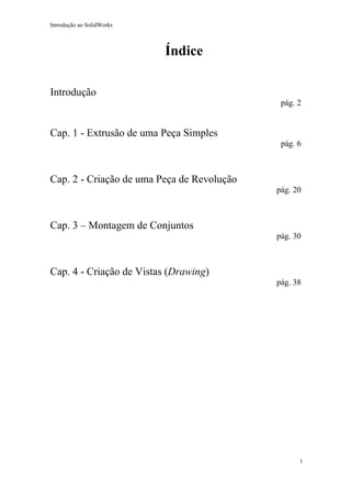 Introdução ao SolidWorks

Índice
Introdução
pág. 2

Cap. 1 - Extrusão de uma Peça Simples
pág. 6

Cap. 2 - Criação de uma Peça de Revolução
pág. 20

Cap. 3 – Montagem de Conjuntos
pág. 30

Cap. 4 - Criação de Vistas (Drawing)
pág. 38

1

 