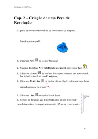 Introdução ao SolidWorks

Cap. 2 – Criação de uma Peça de
Revolução
As peças de revolução necessitam de centerlines e de um perfil.

Para desenhar o perfil:

1. Clicar em New

no toolbar Standard.
.

2. Na caixa de diálogo New SolidWorks document, seleccionar Part

no toolbar Sketch para começar um novo sketch.
3. Clicar em Sketch
Por default o sketch abre no Front plane.
4. Clicar em Centerline

no toolbar Sketch Tools, e desenhar uma linha

vertical que passe na origem

5. Clicar em Line

.

no toolbarSketch Tools.

6. Reparar na dimensão que é mostrada junto ao rato e desenhar
uma linha vertical com aproximadamente 102mm de comprimento.

20

 