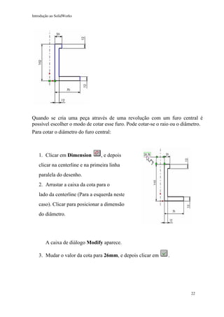 Introdução ao SolidWorks

Quando se cria uma peça através de uma revolução com um furo central é
possível escolher o modo de cotar esse furo. Pode cotar-se o raio ou o diâmetro.
Para cotar o diâmetro do furo central:

1. Clicar em Dimension

, e depois

clicar na centerline e na primeira linha
paralela do desenho.
2. Arrastar a caixa da cota para o
lado da centerline (Para a esquerda neste
caso). Clicar para posicionar a dimensão
do diâmetro.

A caixa de diálogo Modify aparece.
3. Mudar o valor da cota para 26mm, e depois clicar em

.

22

 