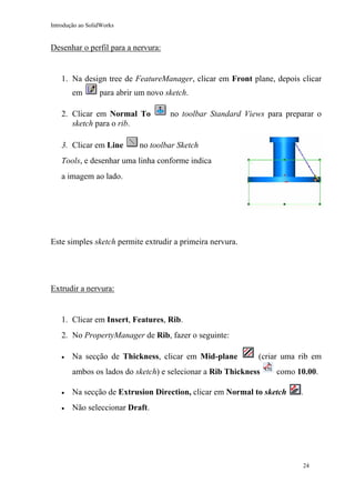 Introdução ao SolidWorks

Desenhar o perfil para a nervura:

1. Na design tree de FeatureManager, clicar em Front plane, depois clicar
em

para abrir um novo sketch.

2. Clicar em Normal To
sketch para o rib.
3. Clicar em Line

no toolbar Standard Views para preparar o

no toolbar Sketch

Tools, e desenhar uma linha conforme indica
a imagem ao lado.

Este simples sketch permite extrudir a primeira nervura.

Extrudir a nervura:

1. Clicar em Insert, Features, Rib.
2. No PropertyManager de Rib, fazer o seguinte:
•

Na secção de Thickness, clicar em Mid-plane

(criar uma rib em

ambos os lados do sketch) e selecionar a Rib Thickness

como 10.00.

•

Na secção de Extrusion Direction, clicar em Normal to sketch

•

.

Não seleccionar Draft.

24

 
