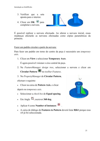 Introdução ao SolidWorks

3. Verificar que a seta
aponta para o interior.
para
4. Clicar em OK
completar a nervura.
É possível replicar a nervura efectuada. Ao alterar a nervura inicial, essas
mudanças afectarão as nervuras efectuadas como cópias paramétricas da
primeira.

Fazer um padrão circular a partir da nervura:
Para fazer um padrão em torno do centro da peça é necessário um temporary
axis.
1. Clicar em View e seleccionar Temporary Axes.
É agora possível visionar o eixo central da peça.
2. Na FeatureManager design tree, seleccionar a nervura e clicar em
Circular Pattern

no toolbar Features.

3. No PropertyManager de Circular Pattern,
efectuar o seguinte:
•

Clicar na caixa de Pattern Axis, e clicar

depois no temporary axis.
•

Seleccionar a check box de Equal spacing.

•

Em Angle

•

Aplicar 4 como Number of instances

•

A caixa de diálogo de Features to Pattern deverá listar Rib1 porque essa
rib já foi seleccionada.

, escrever 360 deg.
.

25

 