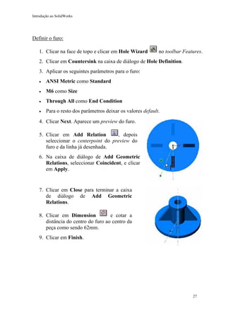 Introdução ao SolidWorks

Definir o furo:
1. Clicar na face de topo e clicar em Hole Wizard

no toolbar Features.

2. Clicar em Countersink na caixa de diálogo de Hole Definition.
3. Aplicar os seguintes parâmetros para o furo:
•

ANSI Metric como Standard

•

M6 como Size

•

Through All como End Condition

•

Para o resto dos parâmetros deixar os valores default.

4. Clicar Next. Aparece um preview do furo.
, depois
5. Clicar em Add Relation
seleccionar o centerpoint do preview do
furo e da linha já desenhada.
6. Na caixa de diálogo de Add Geometric
Relations, seleccionar Coincident, e clicar
em Apply.

7. Clicar em Close para terminar a caixa
de diálogo de Add Geometric
Relations.
8. Clicar em Dimension
e cotar a
distância do centro do furo ao centro da
peça como sendo 62mm.
9. Clicar em Finish.

27

 