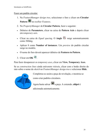Introdução ao SolidWorks

Fazer um padrão circular:
1. Na FeatureManager design tree, seleccionar o furo e clicar em Circular
Pattern

no toolbar Features.

2. No PropertyManager de Circular Pattern, fazer o seguinte:
•

Debaixo de Parameters, clicar na caixa de Pattern Axis e depois clicar
em temporary axis.

•

Clicar na caixa de Equal spacing. O Angle
como 360deg.

•

Aplicar 8 como Number of instances. Um preview do padrão circular
surge no modelo.

•

O nome do furo deverá aparecer debaixo de Features to Pattern.

3. Clicar em OK

surge automaticamente

.

Para fazer desaparecer os temporary axes, clicar em View, Temporary Axes.
Se as construction lines ainda estiverem visíveis, clicar com o botão direito do
rato sobre o nome do sketch no FeatureManager design tree e selecionar Hide.
Completou-se assim a peça de revolução, e mostrou-se
como criar padrões circulares.
Agora basta salvar

a peça. A extensão .sldprt é

adicionada automaticamente.

28

 