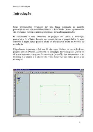 Introdução ao SolidWorks

Introdução

Estes apontamentos pretendem dar uma breve introdução ao desenho
paramétrico e modelação sólida utilizando o SolidWorks. Nestes apontamentos
são efectuados exercícios como aplicação dos comandos apresentados.
O SolidWorks é uma ferramenta de projecto que utiliza a modelação
paramétrica de sólidos, baseada nas características e propriedades de cada
elemento e acção, sendo possível alterá-las em qualquer altura do processo de
modelação.
É igualmente importante referir que há três etapas distintas na execução de um
projecto em SolidWorks. A primeira é a concepção das várias peças (parts) em
ficheiros separados; a segunda é a montagem (assembly) das mesmas num novo
ficheiro; e a terceira é a criação das vistas (drawing) das várias peças e da
montagem.

2

 