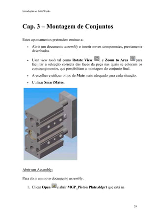 Introdução ao SolidWorks

Cap. 3 – Montagem de Conjuntos
Estes apontamentos pretendem ensinar a:
•

Abrir um documento assembly e inserir novos componentes, previamente
desenhados.

•

Usar view tools tal como Rotate View
, e Zoom to Area
para
facilitar a selecção correcta das faces da peça nas quais se colocam os
constrangimentos, que possibilitam a montagem do conjunto final.

•

A escolher e utilizar o tipo de Mate mais adequado para cada situação.

•

Utilizar SmartMates.

Abrir um Assembly:
Para abrir um novo documento assembly:
1. Clicar Open

e abrir MGP_Piston Plate.sldprt que está na

29

 