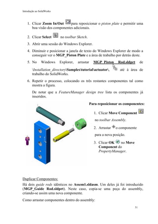 Introdução ao SolidWorks

1. Clicar Zoom In/Out
para reposicionar o piston plate e permitir uma
boa visão dos componentes adicionais.
2. Clicar Select

no toolbar Sketch.

3. Abrir uma sessão do Windows Explorer.
4. Diminuir e posicionar a janela de texto do Windows Explorer de modo a
conseguir ver o MGP_Piston Plate e a área de trabalho por detrás deste.
5. No

Windows

Explorer,

arrastar

MGP_Piston

Installation_directorySamplestutorialactuator,
trabalho do SolidWorks.

Rod.sldprt

de

até à área de

6. Repetir o processo, colocando os três restantes componentes tal como
mostra a figura.
De notar que a FeatureManager design tree lista os componentes já
inseridos.
Para reposicionar os componentes:
1. Clicar Move Component
no toolbar Assembly.
2. Arrastar

o componente

para a nova posição.
no Move
3. Clicar OK
Component do
PropertyManager.

Duplicar Componentes:
Há dois guide rods idênticos no Assem1.sldasm. Um deles já foi introduzido
(MGP_Guide Rod.sldprt). Neste caso, copia-se uma peça do assembly,
criando-se assim uma nova componente.
Como arrastar componentes dentro do assembly:
31

 