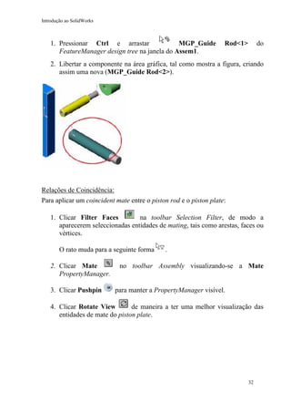 Introdução ao SolidWorks

1. Pressionar Ctrl e arrastar
MGP_Guide
FeatureManager design tree na janela do Assem1.

Rod<1>

do

2. Libertar a componente na área gráfica, tal como mostra a figura, criando
assim uma nova (MGP_Guide Rod<2>).

Relações de Coincidência:
Para aplicar um coincident mate entre o piston rod e o piston plate:
1. Clicar Filter Faces
na toolbar Selection Filter, de modo a
aparecerem seleccionadas entidades de mating, tais como arestas, faces ou
vértices.
O rato muda para a seguinte forma
2. Clicar Mate
PropertyManager.
3. Clicar Pushpin

.

no toolbar Assembly visualizando-se a Mate
para manter a PropertyManager visível.

de maneira a ter uma melhor visualização das
4. Clicar Rotate View
entidades de mate do piston plate.

32

 
