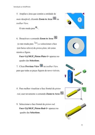 Introdução ao SolidWorks

5. Ampliar a área que contém a entidade de
mate desejável, clicando Zoom to Area

na

toolbar View.
O rato muda para

.

6. Desactivar o comando Zoom to Area
(o rato muda para

), e seleccionar a face

(em baixo relevo) do piston plate, tal como
mostra a figura.
Face<1@MGP_Piston Plate-1> aparece no
quadro das Selections.
7. Clicar Previous View

no toolbar View

para que todas as peças fiquem de novo visíveis.

8. Para melhor visualizar a face frontal do piston
rod, usar novamente o comando Zoom to Area

.

9. Seleccionar a face frontal do piston rod.
Face<2@MGP_Piston Rod-1> aparece no
quadro das Selections.

33

 