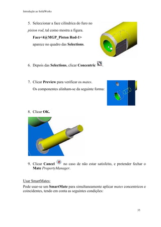 Introdução ao SolidWorks

5. Seleccionar a face cilíndrica do furo no
piston rod, tal como mostra a figura.
Face<4@MGP_Piston Rod-1>
aparece no quadro das Selections.

6. Depois das Selections, clicar Concentric

.

7. Clicar Preview para verificar os mates.
Os componentes alinham-se da seguinte forma:

8. Clicar OK.

9. Clicar Cancel
no caso de não estar satisfeito, e pretender fechar o
Mate PropertyManager.
Usar SmartMates:
Pode usar-se um SmartMate para simultaneamente aplicar mates concentricos e
coincidentes, tendo em conta as seguintes condições:

35

 