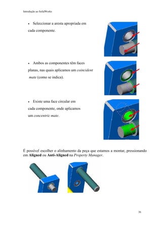 Introdução ao SolidWorks

•

Seleccionar a aresta apropriada em

cada componente.

•

Ambos as componentes têm faces

planas, nas quais aplicamos um coincident
mate (como se indica).

•

Existe uma face circular em

cada componente, onde aplicamos
um concentric mate.

É possível escolher o alinhamento da peça que estamos a montar, pressionando
em Aligned ou Anti-Aligned na Property Manager.

36

 