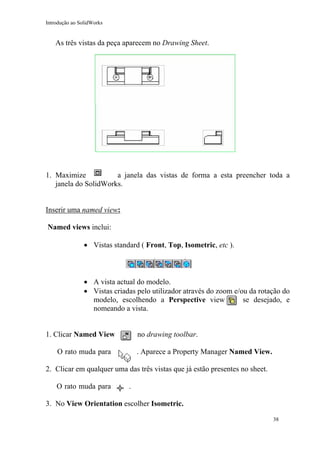 Introdução ao SolidWorks

As três vistas da peça aparecem no Drawing Sheet.

1. Maximize
a janela das vistas de forma a esta preencher toda a
janela do SolidWorks.
Inserir uma named view:
Named views inclui:
• Vistas standard ( Front, Top, Isometric, etc ).

• A vista actual do modelo.
• Vistas criadas pelo utilizador através do zoom e/ou da rotação do
modelo, escolhendo a Perspective view
se desejado, e
nomeando a vista.
1. Clicar Named View

no drawing toolbar.

O rato muda para

. Aparece a Property Manager Named View.

2. Clicar em qualquer uma das três vistas que já estão presentes no sheet.
O rato muda para

.

3. No View Orientation escolher Isometric.
38

 
