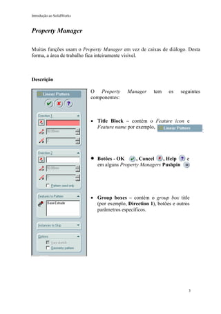 Introdução ao SolidWorks

Property Manager
Muitas funções usam o Property Manager em vez de caixas de diálogo. Desta
forma, a área de trabalho fica inteiramente visível.

Descrição
O Property
componentes:

Manager

tem

os

seguintes

• Title Block – contém o Feature icon e
Feature name por exemplo,

•

Botões - OK
, Cancel
, Help
em alguns Property Managers Pushpin

e

• Group boxes – contém o group box title
(por exemplo, Direction 1), botões e outros
parâmetros específicos.

3

 