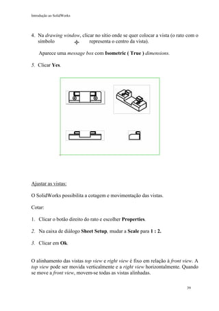 Introdução ao SolidWorks

4. Na drawing window, clicar no sítio onde se quer colocar a vista (o rato com o
símbolo
representa o centro da vista).
Aparece uma message box com Isometric ( True ) dimensions.
5. Clicar Yes.

Ajustar as vistas:
O SolidWorks possibilita a cotagem e movimentação das vistas.
Cotar:
1. Clicar o botão direito do rato e escolher Properties.
2. Na caixa de diálogo Sheet Setup, mudar a Scale para 1 : 2.
3. Clicar em Ok.
O alinhamento das vistas top view e right view é fixo em relação à front view. A
top view pode ser movida verticalmente e a right view horizontalmente. Quando
se move a front view, movem-se todas as vistas alinhadas.
39

 