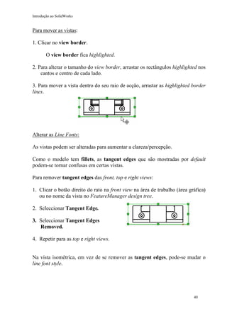 Introdução ao SolidWorks

Para mover as vistas:
1. Clicar no view border.
O view border fica highlighted.
2. Para alterar o tamanho do view border, arrastar os rectângulos highlighted nos
cantos e centro de cada lado.
3. Para mover a vista dentro do seu raio de acção, arrastar as highlighted border
lines.

Alterar as Line Fonts:
As vistas podem ser alteradas para aumentar a clareza/percepção.
Como o modelo tem fillets, as tangent edges que são mostradas por default
podem-se tornar confusas em certas vistas.
Para remover tangent edges das front, top e right views:
1. Clicar o botão direito do rato na front view na área de trabalho (área gráfica)
ou no nome da vista no FeatureManager design tree.
2. Seleccionar Tangent Edge.
3. Seleccionar Tangent Edges
Removed.
4. Repetir para as top e right views.
Na vista isométrica, em vez de se remover as tangent edges, pode-se mudar o
line font style.

40

 