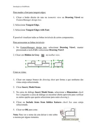 Introdução ao SolidWorks

Para mudar a font para tangent edges:
1. Clicar o botão direito do rato na isometric view ou Drawing View4 no
FeatureManager design tree.
2. Seleccionar Tangent Edge.
3. Seleccionar Tangent Edges with Font.
É possível visualizar todas as linhas invisíveis de certos componentes.
Para acrescentar as linhas invisíveis:
1. No FeatureManager design tree, seleccionar Drawing View1, manter
pressionada a tecla Ctrl e seleccionar Drawing View3.
2. Clicar em Hidden in Gray

no toolbar view.

Cotar as vistas:
1. Clicar um espaço branco do drawing sheet por forma a que nenhuma das
vistas esteja seleccionada.
2. Clicar Insert, Model Items.
3. Na caixa de diálogo Insert Model Items, seleccionar a Dimensions check
box ( enquanto a caixa de diálogo se encontrar aberta aproveite para verificar
as outras opções que queira seleccionar para outro drawing ).
4. Clicar na Include items from hidden features check box caso esteja
seleccionada.
5. Clicar no OK para cotar.
Nota: Para ver o nome da cota deixar o rato sobre
a mesma por alguns instantes.
41

 