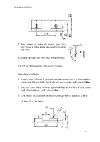 Introdução ao SolidWorks

7. Para alterar as setas de dentro para fora,
seleccionar a cota e clicar nas handles próximas
das setas.
8. Alterar a posição das setas onde for apropriado.
A front view tem algumas cotas desnecessárias.
Para alterar a cotagem:
1. A cota 5mm refere-se à profundidade do counterbore e é desnecessária
nesta vista. Clicar o botão direito do rato sobre a cota e seleccionar Hide.
2. Uma das cotas 30mm refere-se à profundidade do thru hole. Clicar com o
botão direito do rato e seleccionar Hide.
3. Como todos os fillets têm um raio de 3mm, podem-se esconder 2 deles.
A front view fica assim:

43

 
