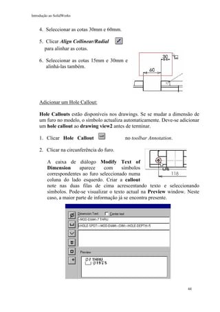 Introdução ao SolidWorks

4. Seleccionar as cotas 30mm e 60mm.
5. Clicar Align Collinear/Radial
para alinhar as cotas.
6. Seleccionar as cotas 15mm e 30mm e
alinhá-las também.

Adicionar um Hole Callout:
Hole Callouts estão disponíveis nos drawings. Se se mudar a dimensão de
um furo no modelo, o símbolo actualiza automaticamente. Deve-se adicionar
um hole callout ao drawing view2 antes de terminar.
1. Clicar Hole Callout

no toolbar Annotation.

2. Clicar na circunferência do furo.
A caixa de diálogo Modify Text of
Dimension
aparece
com
símbolos
correspondentes ao furo seleccionado numa
coluna do lado esquerdo. Criar a callout
note nas duas filas de cima acrescentando texto e seleccionando
símbolos. Pode-se visualizar o texto actual na Preview window. Neste
caso, a maior parte de informação já se encontra presente.

44

 