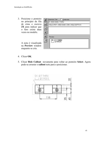 Introdução ao SolidWorks

3. Posicione o ponteiro
no princípio da fila
de cima e escreva
2X para indicar que
o furo existe duas
vezes no modelo.

A nota é visualizada
na Preview window
enquanto se cria.
4. Clicar OK.
5. Clicar Hole Callout novamente para voltar ao ponteiro Select. Agora
pode-se arrastar o callout note para o posicionar.

45

 