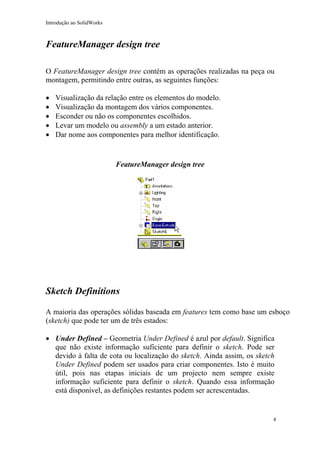 Introdução ao SolidWorks

FeatureManager design tree
O FeatureManager design tree contém as operações realizadas na peça ou
montagem, permitindo entre outras, as seguintes funções:
•
•
•
•
•

Visualização da relação entre os elementos do modelo.
Visualização da montagem dos vários componentes.
Esconder ou não os componentes escolhidos.
Levar um modelo ou assembly a um estado anterior.
Dar nome aos componentes para melhor identificação.

FeatureManager design tree

Sketch Definitions
A maioria das operações sólidas baseada em features tem como base um esboço
(sketch) que pode ter um de três estados:
• Under Defined – Geometria Under Defined é azul por default. Significa
que não existe informação suficiente para definir o sketch. Pode ser
devido à falta de cota ou localização do sketch. Ainda assim, os sketch
Under Defined podem ser usados para criar componentes. Isto é muito
útil, pois nas etapas iniciais de um projecto nem sempre existe
informação suficiente para definir o sketch. Quando essa informação
está disponível, as definições restantes podem ser acrescentadas.

4

 