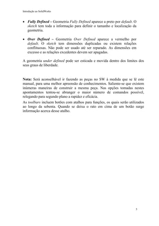 Introdução ao SolidWorks

• Fully Defined – Geometria Fully Defined aparece a preto por default. O
sketch tem toda a informação para definir o tamanho e localização da
geometria.
• Over Defined – Geometria Over Defined aparece a vermelho por
default. O sketch tem dimensões duplicadas ou existem relações
conflituosas. Não pode ser usado até ser reparado. As dimensões em
excesso e as relações excedentes devem ser apagadas.
A geometria under defined pode ser esticada e movida dentro dos limites dos
seus graus de liberdade.

Nota: Será aconselhável ir fazendo as peças no SW à medida que se lê este
manual, para uma melhor apreensão de conhecimentos. Saliente-se que existem
inúmeras maneiras de construir a mesma peça. Nas opções tomadas nestes
apontamentos tentou-se abranger o maior número de comandos possível,
relegando para segundo plano a rapidez e eficácia.
As toolbars incluem botões com atalhos para funções, os quais serão utilizados
ao longo da sebenta. Quando se deixa o rato em cima de um botão surge
informação acerca desse atalho.

5

 
