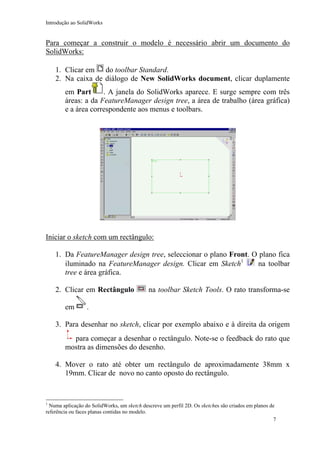 Introdução ao SolidWorks

Para começar a construir o modelo é necessário abrir um documento do
SolidWorks:
1. Clicar em do toolbar Standard.
2. Na caixa de diálogo de New SolidWorks document, clicar duplamente
em Part
. A janela do SolidWorks aparece. E surge sempre com três
áreas: a da FeatureManager design tree, a área de trabalho (área gráfica)
e a área correspondente aos menus e toolbars.

Iniciar o sketch com um rectângulo:
1. Da FeatureManager design tree, seleccionar o plano Front. O plano fica
na toolbar
iluminado na FeatureManager design. Clicar em Sketch1
tree e área gráfica.
2. Clicar em Rectângulo
em

na toolbar Sketch Tools. O rato transforma-se

.

3. Para desenhar no sketch, clicar por exemplo abaixo e à direita da origem
para começar a desenhar o rectângulo. Note-se o feedback do rato que
mostra as dimensões do desenho.
4. Mover o rato até obter um rectângulo de aproximadamente 38mm x
19mm. Clicar de novo no canto oposto do rectângulo.

1

Numa aplicação do SolidWorks, um sketch descreve um perfil 2D. Os sketches são criados em planos de
referência ou faces planas contidas no modelo.
7

 