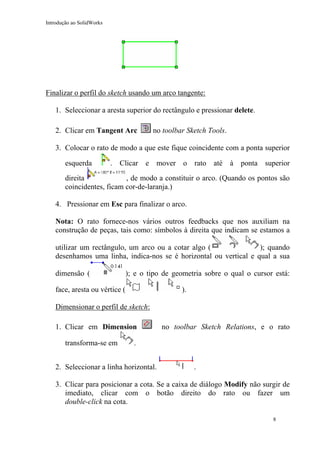 Introdução ao SolidWorks

Finalizar o perfil do sketch usando um arco tangente:
1. Seleccionar a aresta superior do rectângulo e pressionar delete.
2. Clicar em Tangent Arc

no toolbar Sketch Tools.

3. Colocar o rato de modo a que este fique coincidente com a ponta superior
esquerda

.

Clicar

e

mover

o

rato

até

à

ponta

superior

direita
, de modo a constituir o arco. (Quando os pontos são
coincidentes, ficam cor-de-laranja.)
4. Pressionar em Esc para finalizar o arco.
Nota: O rato fornece-nos vários outros feedbacks que nos auxiliam na
construção de peças, tais como: símbolos à direita que indicam se estamos a
utilizar um rectângulo, um arco ou a cotar algo (
); quando
desenhamos uma linha, indica-nos se é horizontal ou vertical e qual a sua
dimensão (

); e o tipo de geometria sobre o qual o cursor está:

face, aresta ou vértice (

).

Dimensionar o perfil de sketch:
1. Clicar em Dimension
transforma-se em

no toolbar Sketch Relations, e o rato

.

2. Seleccionar a linha horizontal.

.

3. Clicar para posicionar a cota. Se a caixa de diálogo Modify não surgir de
imediato, clicar com o botão direito do rato ou fazer um
double-click na cota.
8

 