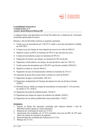 Contabilidade Financeira I 
Trabalho Prático nº 9 
Assunto: Razão/Balancete/Balanço/DR 
A empresa Gama, Lda apresentava em 30 de Novembro de n o balancete de verificação 
acumulado apresentado em anexo. 
Durante o mês de Dezembro realizou as seguintes operações: 
1- Venda a p.p. de mercadorias por 7.481,97 Є sendo o custo das mercadorias vendidas 
CF I - TP9 
1 
de 4.987,98 Є; 
2- Compra a p.p. por cheque de uma máquina de escrever no valor de 498,8 Є; 
3- Depósito a prazo no BTA no montante de 997,6 Є que estavam em caixa; 
4- Compra de mercadorias a prazo no montante de 997,6 Є; 
5- Pagamento de clientes, por cheque, no montante de 30% da dívida; 
6- Pagamento a fornecedores, em cheque, de uma dívida no valor de 1.995,2 Є; 
7- Venda a prazo de mercadorias por 2.493,99 Є que haviam custado 2.094,95 Є; 
8- Depósito à ordem no valor de 498,8 Є; 
9- Pagamento de juros de financiamentos obtidos no montante de 374,1 Є; 
10-Aquisição de porta-chaves para oferta a clientes no valor de 49,88 Є; 
11- Pagamento de água e electricidade: 109,74 Є; 
12- Pagamento na Repartição de Finanças do imposto do selo em dívida ao Estado: 
24,94 Є; 
13-Desconto de p.p. obtido na compra de mercadorias no fornecedor F., SA (sua nota 
de crédito nº 27): 14,96 Є; 
14- Pagamento da renda do estabelecimento: 224,46 Є; 
15- Pagamento por cheque do seguro de acidentes de trabalho: 49,88 Є; 
16- Pagamento de um anúncio publicitário num jornal diário: 74,82 Є. 
PEDIDOS: 
1. Registo no Razão das operações realizadas pela empresa durante o mês de 
Dezembro (utilize apenas as contas principais) 
2. Balancete de verificação do razão em 31/12/n 
3. Apuramento dos resultados em 31/12/n (considere uma taxa de IRC de 25% para 
efeitos de cálculo da estimativa de imposto) 
4. Demonstração dos resultados por Natureza em 31/12/n 
5. Balanço em 31/12/n 
 