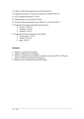 12. Cheque s/ BNU para pagamento do aceite (operação 7) 
13. Pagamento do prémio de seguro de acidentes de trabalho 598,56 Є 
14. Juros de depósitos bancários 74,82 Є 
15. Adiantamento a um funcionário: 299,28 
16. Factura a C&D de mercadorias por 3.990,38 Є (custo 2.493,99 Є) 
17. Pagamento de despesas efectuadas pelo motorista: 
· Gasóleo: 269,35 Є 
· Portagens: 89,78 Є 
· Almoços: 124,7 Є 
18. Pagamento de diversas despesas, com cheque: 
· electricidade: 119,71 Є 
· telefone: 523,74 Є 
· água: 14,96 Є 
PEDIDOS: 
1- Registe os movimentos no Razão. 
2- Elabore o Balancete de Verificação. 
3- Efectue o apuramento dos resultados (considere uma taxa de IRC de 25% para 
efeitos de cálculo da estimativa de imposto) 
4- Balanço final e a Demonstração dos Resultados. 
CF I - TP11 2 
 