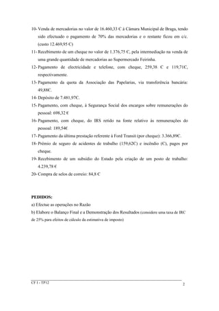 10-Venda de mercadorias no valor de 16.460,33 Є à Câmara Municipal de Braga, tendo 
sido efectuado o pagamento de 70% das mercadorias e o restante ficou em c/c. 
(custo 12.469,95 Є) 
11- Recebimento de um cheque no valor de 1.376,75 Є, pela intermediação na venda de 
uma grande quantidade de mercadorias ao Supermercado Feirinha. 
12- Pagamento de electricidade e telefone, com cheque, 259,38 Є e 119,71Є, 
respectivamente. 
13- Pagamento da quota da Associação das Papelarias, via transferência bancária: 
49,88Є. 
14-Depósito de 7.481,97Є. 
15- Pagamento, com cheque, à Segurança Social dos encargos sobre remunerações do 
pessoal: 698,32 € 
16- Pagamento, com cheque, do IRS retido na fonte relativo às remunerações do 
pessoal: 189,54€ 
17- Pagamento da última prestação referente à Ford Transit (por cheque): 3.366,89Є. 
18- Prémio de seguro de acidentes de trabalho (159,62Є) e incêndio (Є), pagos por 
cheque. 
19- Recebimento de um subsídio do Estado pela criação de um posto de trabalho: 
4.239,78 € 
20- Compra de selos de correio: 84,8 Є 
PEDIDOS: 
a) Efectue as operações no Razão 
b) Elabore o Balanço Final e a Demonstração dos Resultados (considere uma taxa de IRC 
de 25% para efeitos de cálculo da estimativa de imposto) 
CF I - TP12 2 
 
