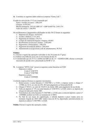 CF I - TP14 
2 
4) Considere os seguintes dados relativos à empresa “Gama, Lda.”: 
O saldo de caixa do dia 17/12 era constituído por: 
Notas e moedas em euros: 1.496,39 € 
Cheques: 8.479,56 € 
Moeda estrangeira: 1832,62 GBP (1Є = GBP 0,644574): 2.843,15 € 
Vales de correio: 1.246,99 € 
Os recebimentos e pagamentos efectuados no dia 18/12 foram os seguintes: 
1- Depósitos de cheques: 8.479,56 € 
2- Vendas a dinheiro: 5.237,38 € 
3- Pagamento de telefone: 179,57 € 
4- Compra de material de higiene e limpeza: 49,88 € 
5- Recebimentos de diversos clientes: 2.493,99 € 
6- Pagamentos a fornecedores: 1.496,39 € 
7- Pagamento da renda do edifício: 2.493,99 € 
8- Adiantamento à recepcionista (vale de adiantamento): 99,76 € 
Pedidos: 
4.1.Efectue o registo das operações realizadas no dia 18 (contas do 3º grau). 
4.2.Elabore uma folha de caixa com os movimentos do dia 18. 
4.3.Considerando que em 31/12 o câmbio da GBP era de 1 € = 0,658924 GBP, efectue a correcção 
necessária de acordo com o preceituado na NCRF nº 23. 
5) A empresa “XPTO, Lda.” possui as seguintes contas bancárias na CGD: 
Depósitos à ordem: 
Conta nº 23467878 
Conta nº 23467900 
Depósitos a prazo: 
Conta nº 23498000 
A referida empresa efectuou os seguintes movimentos: 
1- Relativamente à conta bancária nº 23467900 s/ a CGD, a empresa emitiu o cheque nº 
135904, de 14/12, no valor de 258, 50 € para pagamento ao fornecedor KLM. 
2- Cheque nº 985211, no valor de 310,85 €, do cliente ABC, para pagamento da sua divida. 
3- Talão de depósito nº 379, na conta bancária nº 23467878 s/ a CGD, relativo ao depósito do 
cheque enviado pelo cliente ABC. 
4- Transferência da conta bancária nº 23467900 s/ a CGD, para a conta de depósito a prazo nº 
23498000, também na CGD, no montante de 12.500 €. 
5- No final de seis meses de capitalização, o referido depósito a prazo rendeu juros no 
montante ilíquido de 100 € (IRC retido à taxa de 20 %), depositados automaticamente no 
depósito à ordem nº 23467900 s/ a CGD. 
Pedido: Efectue o registo das operações citadas. 
 