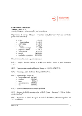 Contabilidade Financeira I 
Trabalho Prático n.º 16 
Assunto: Compras e outras operações com fornecedores 
O património da empresa “Marques – revendedor têxtil, Lda” em 01/03/n era constituído 
por: (valores em Euros) 
- Caixa 1.493,99 
- 1 fotocopiadora 2.244,59 
- 350 T/shirts 2.743,39 
- clientes 5.985,57 
- 1 carrinha de carga 27.433,88 
- depósito à ordem 38.448,31 
- fornecedores 9.227,76 
- capital 24.939,90 
- resultados transitados 28.182,08 
Durante o mês efectuou as seguintes operações: 
01/03 – Compra a Antunes & Filhos de 10.000 Sweat Shirts, a crédito ao preço unitário de 
3,74 Є. 
02/03 – Pagamento da renda do edifício (n/ cheque n.º 565434): 1.745,79 Є. 
03/03 – Venda a p.p. de ¼ das Sweat shirts por 15.462,74 Є. 
04/03 – Pagamento por cheque de: 
- seguro da viatura 897,84 Є 
- telefone 399,04 Є 
- água 59,86 Є 
- selos do correio 174,58 Є 
- fax 114,72 Є 
05/03 – Guia de depósito no montante de 14.963,94. 
08/03 – Compra de 2.000 fatos de treino a 12,47 Є/cada – factura n.º 3754 de “Isidro-confecções, 
Lda.”. 
09/03 – Pagamento do prémio de seguro de incêndio do edifício, referente ao período até 
31/12/n: 149,64 Є. 
CF I - TP16 1 
 