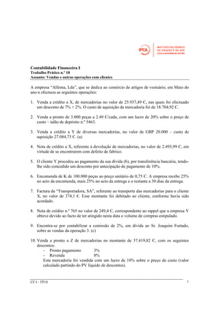 Contabilidade Financeira I 
Trabalho Prático n.º 18 
Assunto: Vendas e outras operações com clientes 
A empresa “Alfema, Lda”, que se dedica ao comércio de artigos de vestuário, em Maio do 
ano n efectuou as seguintes operações: 
1. Venda a crédito a X, de mercadorias no valor de 25.937,49 Є, nas quais foi efectuado 
um desconto de 7% + 2%. O custo de aquisição da mercadoria foi de 18.704,92 Є. 
2. Venda a pronto de 3.000 peças a 2.49 Є/cada, com um lucro de 20% sobre o preço de 
custo – talão de depósito n.º 5463. 
3. Venda a crédito a Y de diversas mercadorias, no valor de GBP 20.000 – custo de 
aquisição 27.084,73 Є. (a) 
4. Nota de crédito a X, referente à devolução de mercadorias, no valor de 2.493,99 Є, em 
virtude de se encontrarem com defeito de fabrico. 
5. O cliente Y procedeu ao pagamento da sua dívida (b), por transferência bancária, tendo-lhe 
sido concedido um desconto por antecipação de pagamento de 10%. 
6. Encomenda de K de 100.000 peças ao preço unitário de 0,75 Є. A empresa recebe 25% 
no acto da encomenda, mais 25% no acto da entrega e o restante a 30 dias da entrega. 
7. Factura da “Transportadora, SA”, referente ao transporte das mercadorias para o cliente 
X, no valor de 374,1 €. Esse montante foi debitado ao cliente, conforme havia sido 
acordado. 
8. Nota de crédito n.º 765 no valor de 249,4 Є, correspondente ao rappel que a empresa Y 
obteve devido ao facto de ter atingido nesta data o volume de compras estipulado. 
9. Encontra-se por contabilizar a comissão de 2%, em dívida ao Sr. Joaquim Furtado, 
sobre as vendas da operação 3. (c) 
10. Venda a pronto a Z de mercadorias no montante de 37.419,82 Є, com os seguintes 
descontos: 
- Pronto pagamento 3% 
- Revenda 8% 
Esta mercadoria foi vendida com um lucro de 10% sobre o preço de custo (valor 
calculado partindo do PV líquido de descontos). 
CF I - TP18 1 
 