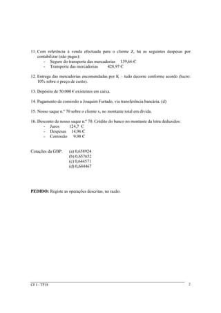 11. Com referência à venda efectuada para o cliente Z, há as seguintes despesas por 
contabilizar (não pagas): 
- Seguro do transporte das mercadorias 139,66 Є 
- Transporte das mercadorias 428,97 Є 
12. Entrega das mercadorias encomendadas por K – tudo decorre conforme acordo (lucro: 
10% sobre o preço de custo). 
13. Depósito de 50.000 € existentes em caixa. 
14. Pagamento da comissão a Joaquim Furtado, via transferência bancária. (d) 
15. Nosso saque n.º 70 sobre o cliente x, no montante total em dívida. 
16. Desconto do nosso saque n.º 70. Crédito do banco no montante da letra deduzidos: 
- Juros 124,7 Є 
- Despesas 14,96 Є 
- Comissão 9,98 Є 
Cotações da GBP: (a) 0,658924 
(b) 0,657652 
(c) 0,644571 
(d) 0,644467 
PEDIDO: Registe as operações descritas, no razão. 
CF I - TP18 2 
 