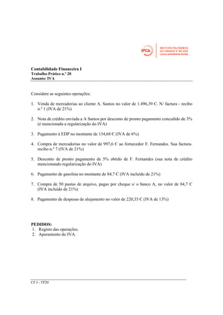Contabilidade Financeira I 
Trabalho Prático n.º 20 
Assunto: IVA 
Considere as seguintes operações: 
1. Venda de mercadorias ao cliente A. Santos no valor de 1.496,39 Є. N/ factura - recibo 
n.º 1 (IVA de 21%) 
2. Nota de crédito enviada a A Santos por desconto de pronto pagamento concedido de 3% 
(é mencionada a regularização do IVA) 
3. Pagamento à EDP no montante de 134,68 Є (IVA de 6%). 
4. Compra de mercadorias no valor de 997,6 Є ao fornecedor F. Fernandes. Sua factura-recibo 
CF I - TP20 
n.º 7 (IVA de 21%) 
5. Desconto de pronto pagamento de 5% obtido de F. Fernandes (sua nota de crédito 
mencionando regularização do IVA) 
6. Pagamento de gasolina no montante de 84,7 Є (IVA incluído de 21%) 
7. Compra de 50 pastas de arquivo, pagas por cheque s/ o banco A, no valor de 84,7 Є 
(IVA incluído de 21%) 
8. Pagamento de despesas de alojamento no valor de 220,35 Є (IVA de 13%) 
PEDIDOS: 
1. Registo das operações. 
2. Apuramento do IVA. 
 