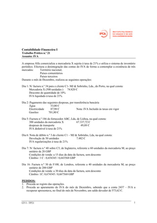 Contabilidade Financeira I 
Trabalho Prático n.º 21 
Assunto: IVA 
A empresa Alfa comercializa a mercadoria X sujeita à taxa de 21% e utiliza o sistema de inventário 
periódico. Efectuou a desintegração das contas do IVA de forma a contemplar a existência de três 
mercados: Território nacional; 
Países comunitários 
Países terceiros 
Durante o mês de Dezembro, realizou as seguintes operações: 
Dia 1: N/ factura n.º 34 para o cliente C1- MJ & Sobrinho, Lda., do Porto, na qual consta: 
Mercadoria X (500 unidades ) 74.820 Є 
Desconto de quantidade de 10% 
IVA liquidado à taxa de 21% 
Dia 2: Pagamento das seguintes despesas, por transferência bancária 
Água 53,00 Є 
Electricidade 87,98 Є Nota: IVA Incluído às taxas em vigor 
Gasóleo 701,80 Є 
Dia 5: Factura n.º 186 do fornecedor ABC, Lda, de Lisboa, na qual consta: 
300 unidades da mercadoria X 67.337,72 Є 
despesas de transporte 49,88 Є 
IVA dedutível à taxa de 21% 
Dia 6: Nota de débito n.º 3 do cliente C1 – MJ & Sobrinho, Lda, na qual consta: 
Devolução de 50 unidades 7.482 Є 
IVA regularizações à taxa de 21% 
Dia 7: N/ factura n.º 40 sobre C5, de Inglaterra, referente a 60 unidades da mercadoria M, ao preço 
unitário de 20 GBP 
Condições de venda: a 15 dias da data da factura, sem desconto 
Câmbio: 1 Є : 0,654345 / 0,643568 GBP 
Dia 16: Factura n.º 30 de F100, de Londres, referente a 40 unidades da mercadoria M, ao preço 
unitário de 200 GBP 
Condições de venda: a 30 dias da data da factura, sem desconto 
Câmbio: 1Є: 0,674345 / 0,667568 GBP 
PEDIDOS: 
1. Proceda ao registo das operações. 
2. Proceda ao apuramento do IVA do mês de Dezembro, sabendo que a conta 2437 – IVA a 
recuperar apresentava, no final do mês de Novembro, um saldo devedor de 573,62 Є. 
CF I - TP21 1 
 
