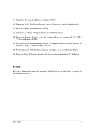 9. Pagamento da renda do edifício, por cheque: 498,8 Є 
10. Pagamento de 1/5 do débito referente à compra do carro (por transferência bancária) 
11. Talão de depósito no montante de 598,56 Є 
12. Devolução de 1 fogão a Joaquim Vieira, por defeito de fabrico 
13. Factura de Joaquim Sameiro referente a esquentadores, no montante de 6.719,13 Є 
(IVA incluído à taxa de 21%) 
14. Factura-recibo da transportadora referente à compra efectuada a Joaquim Sameiro, no 
valor de 62,92 Є (IVA incluído à taxa de 21%) 
15. N/ nota de crédito referente à devolução de um fogão, por se encontrar com defeito 
16. Desconto obtido de Joaquim Sameiro, devido ao montante da compra: 2% da factura 
PEDIDO 
Efectue os lançamentos descritos no razão, sabendo que a empresa utiliza o sistema de 
inventário permanente. 
CF I - TP23 2 
 
