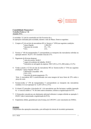 CF I - TP24 
1 
Contabilidade Financeira I 
Trabalho Prático n.º 24 
Assunto: IVA 
A sociedade X, Lda foi constituída em 8 de Fevereiro de n. 
As operações realizadas pela sociedade, durante o mês de Março, foram as seguintes: 
1. Compra a F1 de um lote de mercadorias M1 (s/ factura n.º 1054) nas seguintes condições: 
* preço ilíquido 1.496,39 Є 
* desconto de revenda 5% + 5% 
* IVA 21% 
2. Factura n.º 436 da transportadora T correspondente ao transporte das mercadorias referidas na 
operação anterior: 30,25 Є. IVA incluído à taxa de 21%. 
3. Pagamento de diversas despesas: 
* selos do correio: 84,80 Є 
* seguro de acidentes de trabalho: 49,88 Є 
* honorários ao advogado da empresa: 500 Є (IVA a 21%; IRS retido a 21,5%) 
4. Venda a pronto a C2 de um lote de mercadorias M2 (n/ factura-recibo n.º 534) nas seguintes 
condições: * preço ilíquido: 997,6 Є 
* abatimento concedido : 10% 
* IVA: 21% 
* desconto de pronto pagamento: 2% 
Nota: A mercadoria M2 é comercializada com uma margem de lucro bruto de 25% sobre o 
preço de custo 
5. Factura-recibo n.º 470 da transportadora T correspondente ao transporte das mercadorias 
vendidas a C2 (ver operação 4): 12,20 Є (IVA a 21%). 
6. O cliente C2 procedeu à devolução de ¼ de mercadorias que lhe havíamos vendido (operação 
4) – n/ nota de crédito n.º 74. De entre outros elementos, constava a regularização do IVA. 
7. O fornecedor concede-nos um abatimento adicional referente à compra referida na operação 1: 
49,88 Є (não é mencionada a regularização do IVA). 
8. Empréstimo obtido, garantido por uma livrança, de 2.493,99 Є, com vencimento em 30/06/n. 
PEDIDO 
Lançamentos das operações enunciadas, com utilização do sistema de inventário permanente. 
 