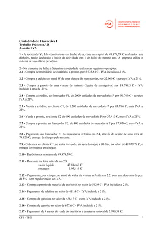 Contabilidade Financeira I 
Trabalho Prático n.º 25 
Assunto: IVA 
1 - A sociedade Y, Lda constituiu-se em Junho de n, com um capital de 49.879,79 Є realizados em 
dinheiro, tendo declarado o início de actividade em 1 de Julho do mesmo ano. A empresa utiliza o 
sistema de inventário periódico. 
2 - No trimestre de Julho a Setembro a sociedade realizou as seguintes operações: 
2.1 - Compra de mobiliário de escritório, a pronto, por 5.933,84 Є - IVA incluído a 21%. 
2.2 - Compra a crédito ao stand W de uma viatura de mercadorias, por 22.000 Є - acresce IVA a 21%. 
2.3 - Compra a pronto de uma viatura de turismo (ligeira de passageiros) por 14.798,3 Є - IVA 
incluído à taxa de 21%. 
2.4 - Compra a crédito, ao fornecedor F1, de 2000 unidades de mercadorias P por 99.760 Є - acresce 
IVA a 21%. 
2.5 - Venda a crédito, ao cliente C1, de 1.200 unidades de mercadoria P por 83.796 Є, mais IVA a 
21%. 
2.6 - Venda a pronto, ao cliente C2 de 600 unidades de mercadoria P por 37.410 Є, mais IVA a 21%. 
2.7 - Compra a pronto, ao fornecedor F2, de 400 unidades de mercadoria P por 17.956 Є, mais IVA a 
21%. 
2.8 - Pagamento ao fornecedor F1 da mercadoria referida em 2.4, através do aceite de uma letra de 
74.820 Є; entrega de cheque pelo restante. 
2.9 - Cobrança ao cliente C1, no valor da venda, através do saque a 90 dias, no valor de 49.879,79 Є, e 
entrega do restante em cheque. 
2.10 - Depósito no montante de 49.879,79 Є. 
2.11 - Desconto da letra referida em 2.9: 
valor líquido 47.884,60 Є 
encargos 1.995,19 Є 
2.12 - Pagamento, por cheque, ao stand do valor da viatura referida em 2.2, com um desconto de p.p. 
de 5% - sem regularização de IVA. 
2.13 - Compra a pronto de material de escritório no valor de 592,9 Є - IVA incluído a 21%. 
2.14 - Pagamento de telefone no valor de 411,4 Є - IVA incluído a 21%. 
2.15 - Compra de gasolina no valor de 456,17 Є - com IVA incluído a 21%. 
2.16 - Compra de gasóleo no valor de 677,6 Є - IVA incluído a 21%. 
2.17 - Pagamento de 4 meses de renda do escritório e armazém no total de 3.990,38 Є. 
CF I - TP25 1 
 