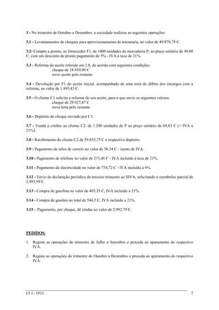 3 - No trimestre de Outubro a Dezembro, a sociedade realizou as seguintes operações: 
3.1 - Levantamentos de cheques para aprovisionamento de tesouraria, no valor de 49.879,79 Є. 
3.2- Compra a pronto, ao fornecedor F1, de 1000 unidades da mercadoria P, ao preço unitário de 49,88 
Є, com um desconto de pronto pagamento de 5% - IVA à taxa de 21%. 
3.3 - Reforma do aceite referido em 2.8, de acordo com seguintes condições: 
cheque de 24.939,90 Є 
novo aceite pelo restante 
3.4 - Devolução por F1 do aceite inicial, acompanhado de uma nota de débito dos encargos com a 
reforma, no valor de 1.895,43 Є. 
3.5 - O cliente C1 solicita a reforma do seu aceite, para o que envio os seguintes valores: 
cheque de 29.927,87 Є 
nova letra pelo restante 
3.6 - Depósito do cheque enviado por C1. 
3.7 - Venda a crédito ao cliente C2, de 1.200 unidades de P ao preço unitário de 69,83 Є (+ IVA a 
21%). 
3.8 - Recebimento do cliente C2 de 59.855,75 Є e respectivo depósito. 
3.9 - Pagamento de selos de correio no valor de 56,34 Є - isento de IVA. 
3.10 - Pagamento de telefone no valor de 273,46 Є - IVA incluído à taxa de 21%. 
3.11 - Pagamento de electricidade no valor de 754,72 Є - IVA incluído a 6%. 
3.12 - Envio de declaração periódica do terceiro trimestre ao SIVA, solicitando o reembolso parcial de 
2.493,99 Є. 
3.13 - Compra de gasolina no valor de 405,35 Є, IVA incluído a 21%. 
3.14 - Compra de gasóleo no total de 544,5 Є, IVA incluído a 21%. 
3.15 – Pagamento, por cheque, de rendas no valor de 2.992,79 Є. 
PEDIDOS: 
1. Registe as operações do trimestre de Julho a Setembro e proceda ao apuramento do respectivo 
IVA. 
2. Registe as operações do trimestre de Outubro a Dezembro e proceda ao apuramento do respectivo 
IVA. 
CF I - TP25 2 
 