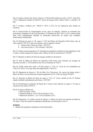 Dia 5: Compra a Electro-Sol, Lda (s/ factura n.º 525) de 200 moinhos de café a 14,47 Є /cada (IVA 
a 21%). Pagamento imediato de 648,44 Є através de cheque sobre o Banco Norte e o restante a 30 
dias. 
Dia 7: Compra a dinheiro por 1.396,63 Є (IVA a 21%), de um impressora para instalar no 
escritório. 
Dia 9: Factura-recibo da transportadora Levita, paga em dinheiro, referente ao transporte das 
mercadorias compradas no dia 5 de Dezembro, no montante de 200 Є (IVA a 21%), sendo metade 
deste valor imediatamente debitado ao fornecedor Electro-Sol, de acordo com condições 
anteriormente estabelecidas. 
Dia 10: Reforma do aceite n.º 98, saque n.º 1015 da Fábrica de Frigorificos Pólo Norte, Lda, de 
valor nominal 3.501,56 Є, pelo que entrega a esta os seguintes valores: 
CF I - TP26 
2 
· cheque sobre o Banco do Norte: 1.007,57 Є 
· nova letra (aceite n.º 103) a 60 dias: 2.493,99 Є 
Dia 14: Venda a pronto pagamento a F. Fernandes de metade dos moinhos de café adquiridos no dia 
5, tendo o cliente entregue um cheque sobre o Banco do Sul no montante de 2.155,68 Є. 
Dia 15: Depósito no Banco do Norte do cheque recebido no dia anterior. 
Dia 16: Nota de débito da Fábrica de Frigoríficos Pólo Norte, Lda, referente aos encargos do 
desconto do aceite n.º 103 (referido no dia 10), no montante de 74,82 Є 
Dia 19: Venda contra letra aceite a 30 dias (saque n.º 116) a F. Lucas de um computador por 
2.992,79 Є (IVA a 21%) que tinha sido adquirido por 1.995,19 Є. 
Dia 20: Pagamento da factura n.º 410 de Olho Vivo Televisores, SA, através de cheque sobre o 
Banco do Norte, com um desconto de pronto pagamento de 2%. Valor do cheque 978,04 Є. 
Dia 21: Desconto no Banco do Norte do saque n.º 116 s/ F. Lucas, emitido no dia 19. Produto 
líquido creditado imediatamente pelo banco: 3.247,90 Є 
Dia 22: Recebimento em dinheiro de Duarte & Cª, Lda do valor referente ao saque n.º 114 que se 
encontrava em carteira: 599,52 Є 
Dia 23: Compra a dinheiro de: 
* selos do correio: 5,99 Є 
* artigos de limpeza: 14,52 Є (IVA incluído a 21%) 
* material de escritório : 12,1 Є (IVA incluído a 21%) 
Dia 28: Pagamento a F. Cardão, através do cheque s/ o Banco do Norte, da comissão acordada de 
5% sobre o valor da venda do computador realizado por seu intermédio no dia 19. 
PEDIDO: 
1. Registo das operações realizadas no mês de Dezembro. 
 