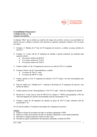 CF I - TP28 
1 
Contabilidade Financeira I 
Trabalho Prático n.º 28 
Assunto: Inventários 
A empresa “Beta” que se dedica ao comércio de artigos de escritório, iniciou a sua actividade em 
Janeiro do ano n, durante o primeiro mês efectuou as seguintes operações (sujeitas a IVA às taxas 
em vigor): 
1- Compra a J. Mendes & Cª Lda. de 50 máquinas de escrever, a crédito, ao preço unitário de 
261,87 Є. 
2- Compra a C. Costa, Lda de 35 máquinas de calcular, a pronto (entraram em armazém pela 
seguinte ordem): 
· 10 ao preço unitário de 60,95 Є 
· 15 ao preço unitário de 77,30 Є 
· 10 ao preço unitário de 70,83 Є 
3- Venda a crédito a Y de 12 máquinas de escrever, no valor de 374,1 Є a unidade. 
4- Compra a Sousa, Lda de 7 fotocopiadoras, a crédito: 
· 2 ao preço de 748,2 Є /cada 
· 5 ao preço de 660,91 Є /cada 
5- Venda a pronto a Z de 13 máquinas de calcular a 97,27 Є/cada, e de uma fotocopiadora por 
1.596,15 Є. 
6- Nota de crédito de J. Mendes & Cª referente à devolução de 15 máquinas de escrever, com 
defeito de fabrico. 
7- Venda a pronto a K de 2 fotocopiadoras a 1.421,57 Є/ cada – oferta de 2 máquinas de calcular. 
8- Recibo de C. Costa, Lda no valor de 905,32 € (n/ cheque n.º 18987) correspondente a 30% do 
valor das máquinas de calcular encomendadas (nota de encomenda n.º 61) 
9- Compra a prazo de 20 máquinas de calcular ao preço de 124,7 Є/cada, conforme nota de 
encomenda n.º 61. 
10- N/ nota de crédito a Y referente à devolução de 2 máquinas de escrever. 
Pedidos: 
a) Elabore as fichas de inventário de todos os produtos adoptando o FIFO. 
b) Elabore as fichas de inventário de todos os produtos adoptando o custo médio ponderado. 
c) Determine a margem bruta das vendas nos dois casos. 
d) Proceda ao registo contabilístico das operações utilizando o método do FIFO. 
 